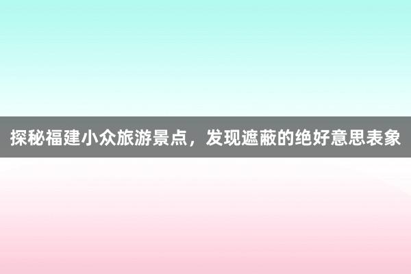 探秘福建小众旅游景点，发现遮蔽的绝好意思表象