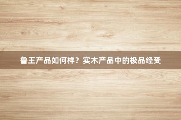 鲁王产品如何样？实木产品中的极品经受