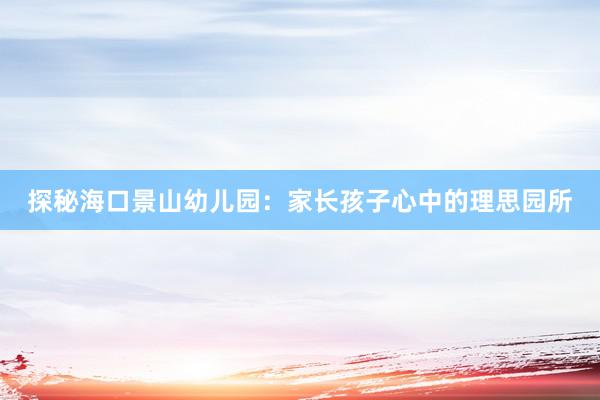 探秘海口景山幼儿园：家长孩子心中的理思园所